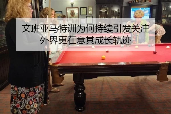 文班亚马特训为何持续引发关注 外界更在意其成长轨迹